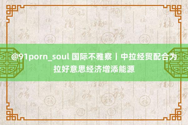 @91porn_soul 国际不雅察丨中拉经贸配合为拉好意思经济增添能源