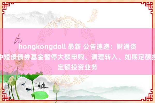 hongkongdoll 最新 公告速递：财通资管鸿益中短债债券基金暂停大额申购、调理转入、如期定额投资业务