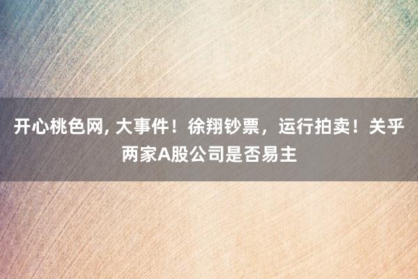 开心桃色网， 大事件！徐翔钞票，运行拍卖！关乎两家A股公司是否易主
