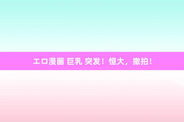 エロ漫画 巨乳 突发！恒大，撤拍！