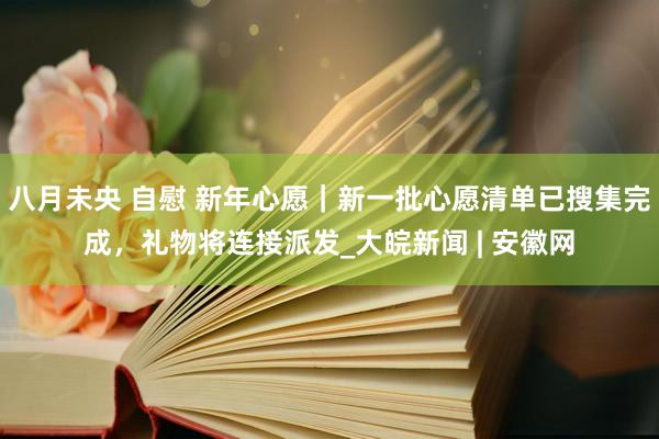 八月未央 自慰 新年心愿｜新一批心愿清单已搜集完成，礼物将连接派发_大皖新闻 | 安徽网