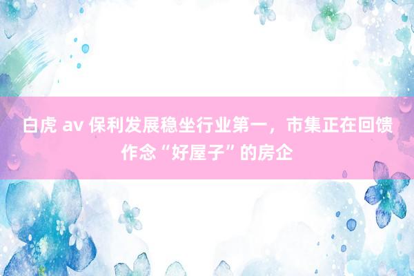 白虎 av 保利发展稳坐行业第一，市集正在回馈作念“好屋子”的房企