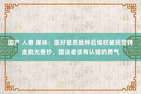 国产 人兽 媒体：医好意思脸肿后维权被民警铐走脱光查抄，国法者该有认错的勇气
