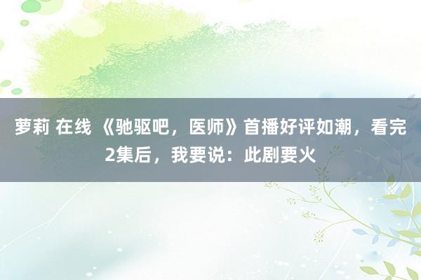 萝莉 在线 《驰驱吧，医师》首播好评如潮，看完2集后，我要说：此剧要火