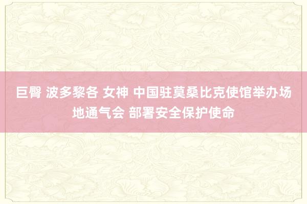 巨臀 波多黎各 女神 中国驻莫桑比克使馆举办场地通气会 部署安全保护使命