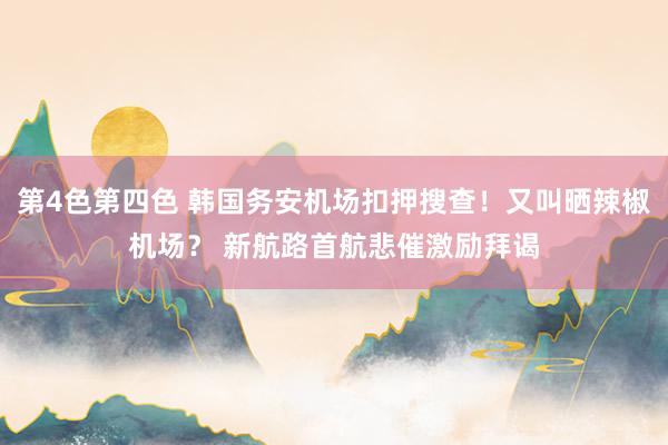 第4色第四色 韩国务安机场扣押搜查！又叫晒辣椒机场？ 新航路首航悲催激励拜谒