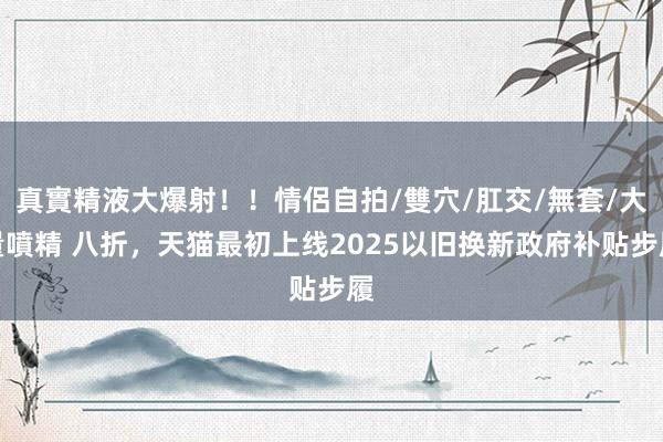 真實精液大爆射！！情侶自拍/雙穴/肛交/無套/大量噴精 八折，天猫最初上线2025以旧换新政府补贴步履
