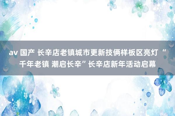 av 国产 长辛店老镇城市更新技俩样板区亮灯 “千年老镇 潮启长辛”长辛店新年活动启幕