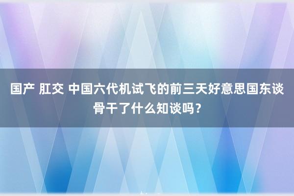 国产 肛交 中国六代机试飞的前三天好意思国东谈骨干了什么知谈吗？
