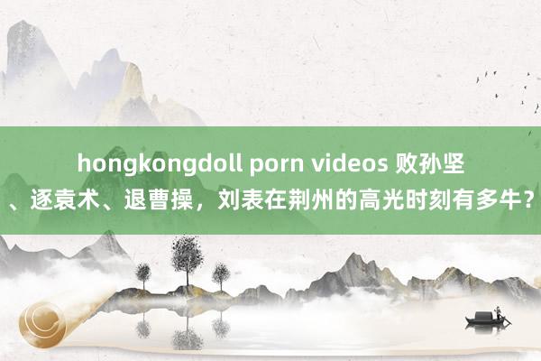 hongkongdoll porn videos 败孙坚、逐袁术、退曹操，刘表在荆州的高光时刻有多牛？