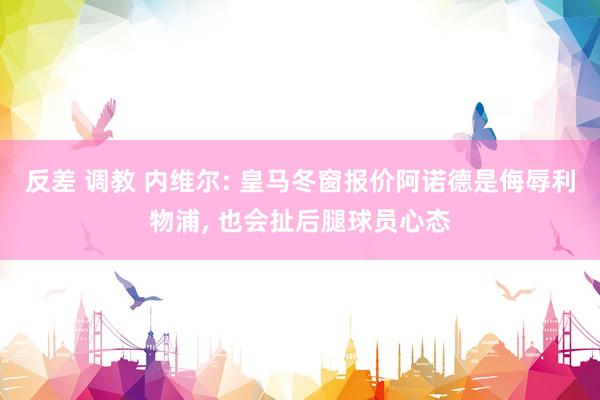 反差 调教 内维尔: 皇马冬窗报价阿诺德是侮辱利物浦， 也会扯后腿球员心态