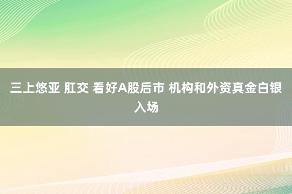 三上悠亚 肛交 看好A股后市 机构和外资真金白银入场