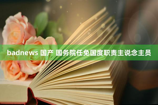badnews 国产 国务院任免国度职责主说念主员