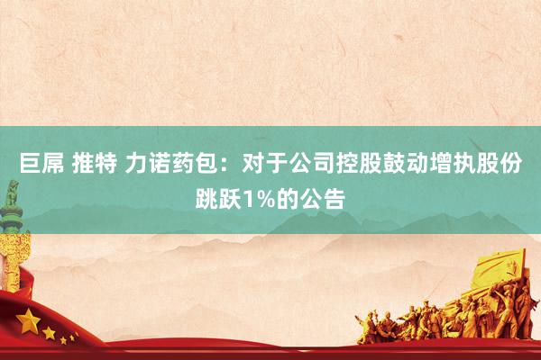巨屌 推特 力诺药包：对于公司控股鼓动增执股份跳跃1%的公告