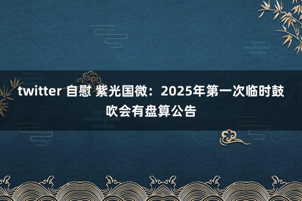twitter 自慰 紫光国微：2025年第一次临时鼓吹会有盘算公告