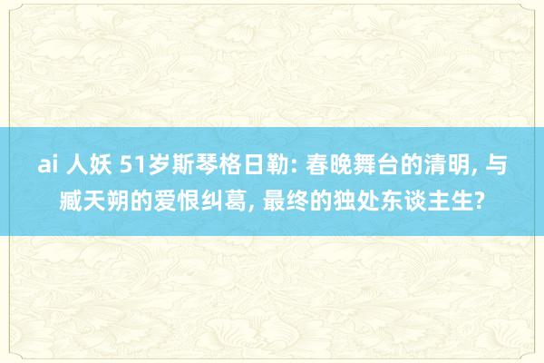 ai 人妖 51岁斯琴格日勒: 春晚舞台的清明， 与臧天朔的爱恨纠葛， 最终的独处东谈主生?