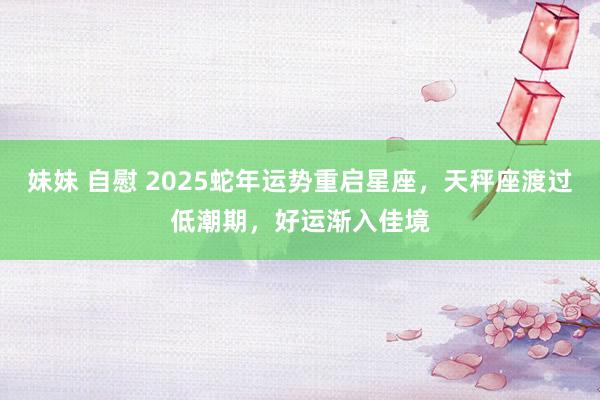 妹妹 自慰 2025蛇年运势重启星座，天秤座渡过低潮期，好运渐入佳境