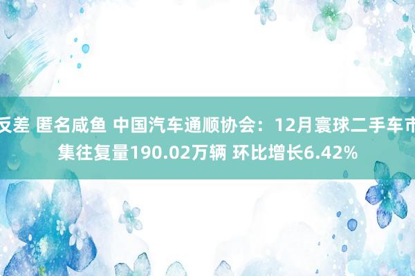 反差 匿名咸鱼 中国汽车通顺协会：12月寰球二手车市集往复量190.02万辆 环比增长6.42%