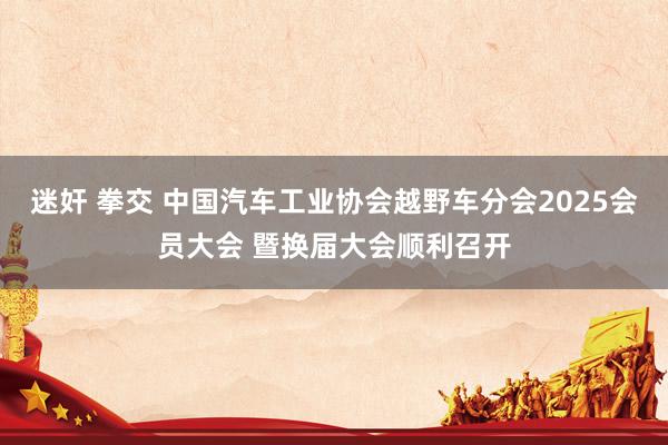 迷奸 拳交 中国汽车工业协会越野车分会2025会员大会 暨换届大会顺利召开