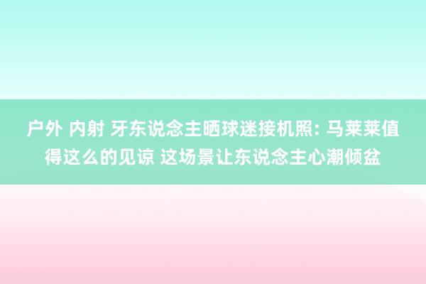 户外 内射 牙东说念主晒球迷接机照: 马莱莱值得这么的见谅 这场景让东说念主心潮倾盆