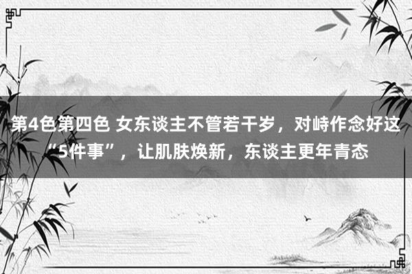 第4色第四色 女东谈主不管若干岁，对峙作念好这“5件事”，让肌肤焕新，东谈主更年青态