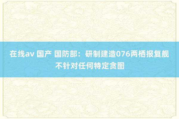 在线av 国产 国防部：研制建造076两栖报复舰不针对任何特定贪图