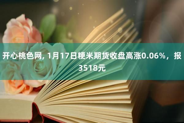 开心桃色网， 1月17日粳米期货收盘高涨0.06%，报3518元