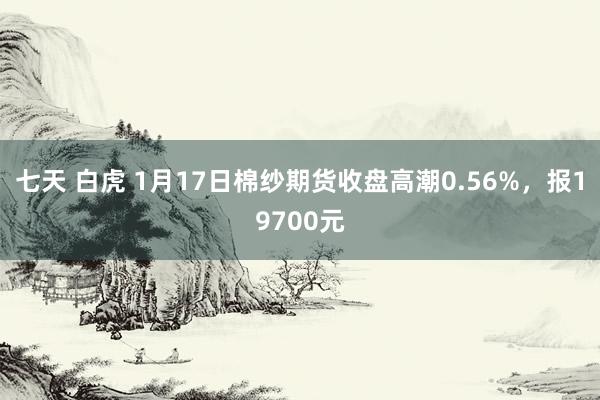 七天 白虎 1月17日棉纱期货收盘高潮0.56%，报19700元