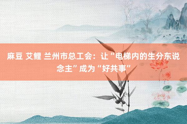 麻豆 艾鲤 兰州市总工会：让“电梯内的生分东说念主”成为“好共事”