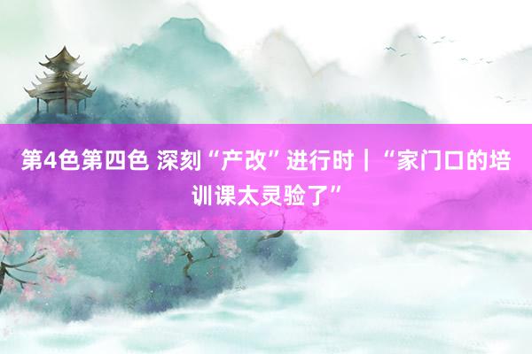第4色第四色 深刻“产改”进行时｜“家门口的培训课太灵验了”