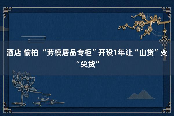 酒店 偷拍 “劳模居品专柜”开设1年让“山货”变“尖货”