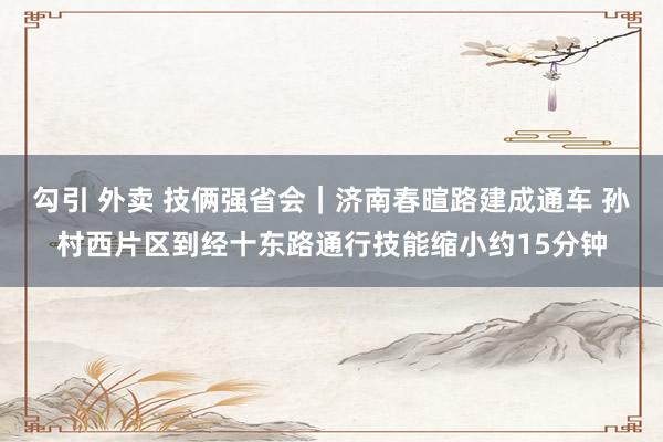 勾引 外卖 技俩强省会｜济南春暄路建成通车 孙村西片区到经十东路通行技能缩小约15分钟