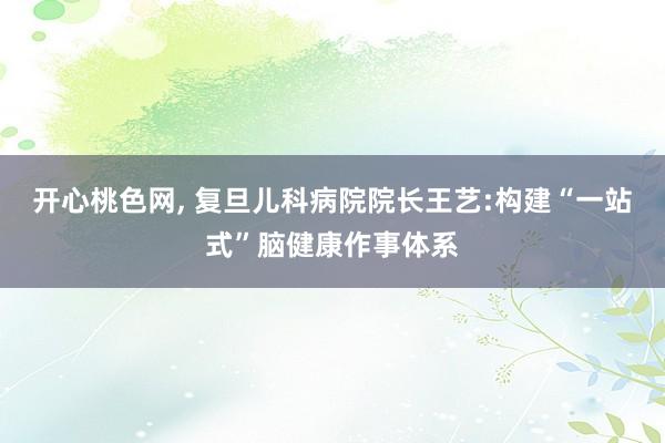 开心桃色网， 复旦儿科病院院长王艺:构建“一站式”脑健康作事体系