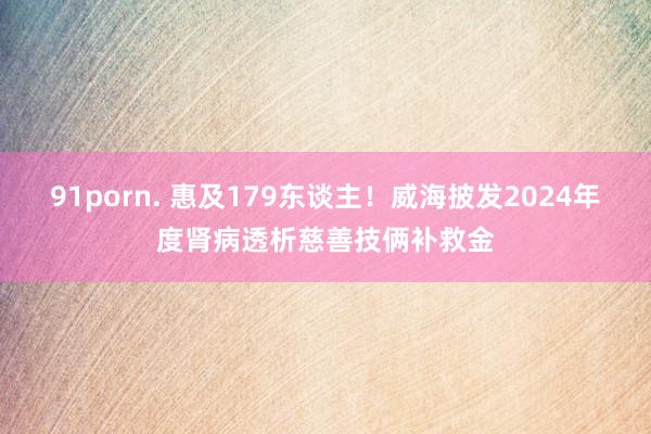 91porn. 惠及179东谈主!威海披发2024年度肾病透析慈善技俩补救金