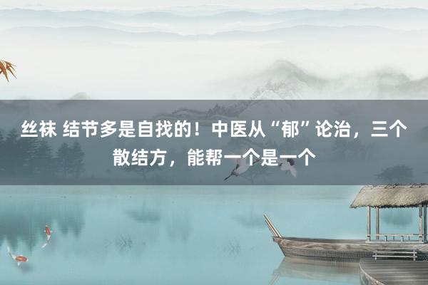 丝袜 结节多是自找的！中医从“郁”论治，三个散结方，能帮一个是一个