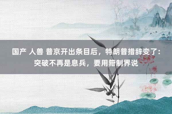 国产 人兽 普京开出条目后，特朗普措辞变了：突破不再是息兵，要用箝制界说