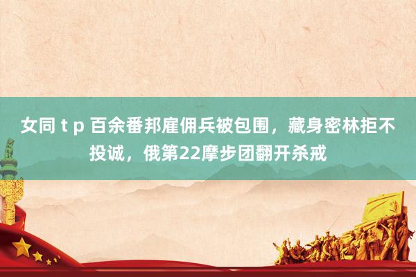 女同 t p 百余番邦雇佣兵被包围，藏身密林拒不投诚，俄第22摩步团翻开杀戒
