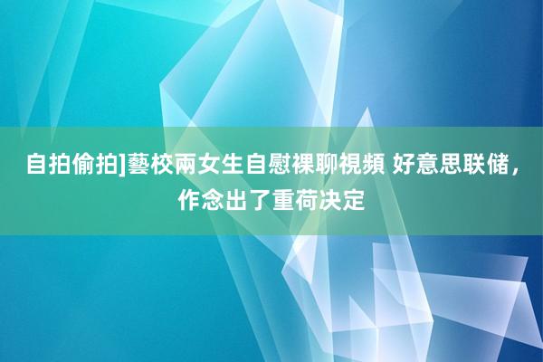 自拍偷拍]藝校兩女生自慰裸聊視頻 好意思联储，作念出了重荷决定