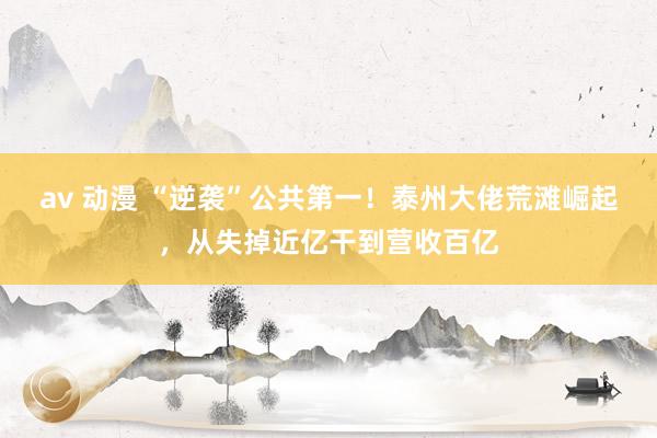 av 动漫 “逆袭”公共第一！泰州大佬荒滩崛起，从失掉近亿干到营收百亿
