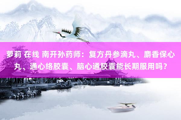 萝莉 在线 南开孙药师:复方丹参滴丸、麝香保心丸、通心络胶囊、脑心通胶囊能长期服用吗?