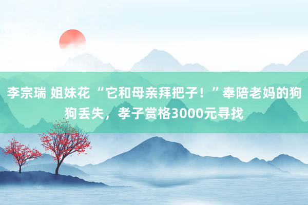 李宗瑞 姐妹花 “它和母亲拜把子！”奉陪老妈的狗狗丢失，孝子赏格3000元寻找