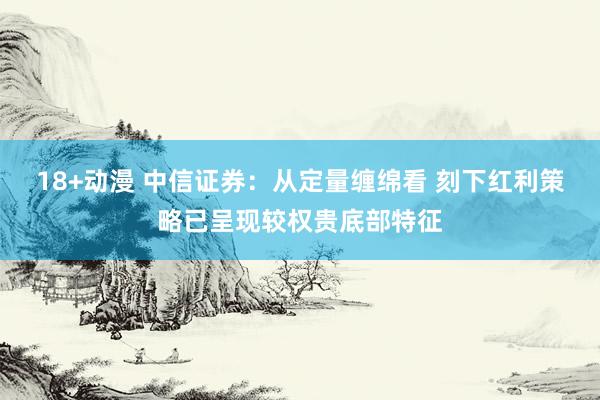 18+动漫 中信证券：从定量缠绵看 刻下红利策略已呈现较权贵底部特征
