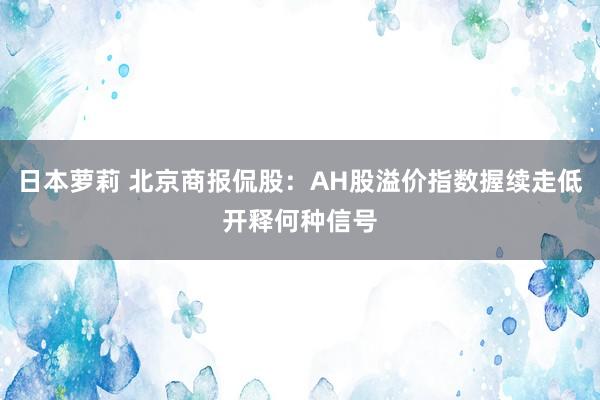 日本萝莉 北京商报侃股：AH股溢价指数握续走低开释何种信号