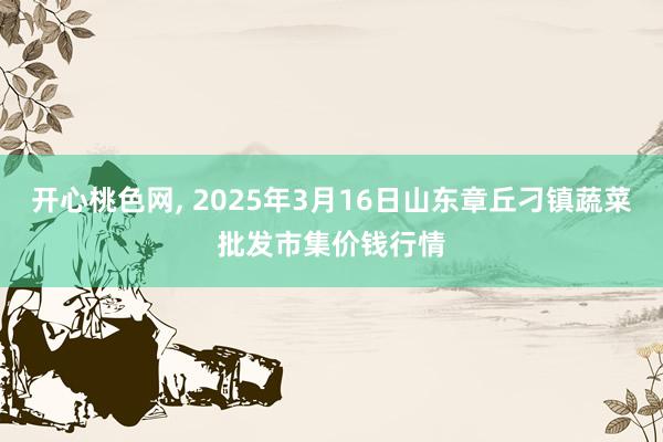 开心桃色网， 2025年3月16日山东章丘刁镇蔬菜批发市集价钱行情