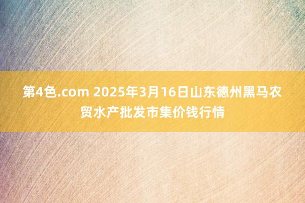 第4色.com 2025年3月16日山东德州黑马农贸水产批发市集价钱行情