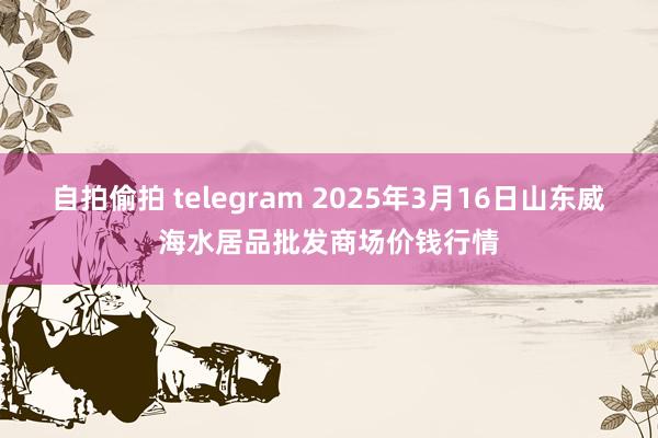 自拍偷拍 telegram 2025年3月16日山东威海水居品批发商场价钱行情