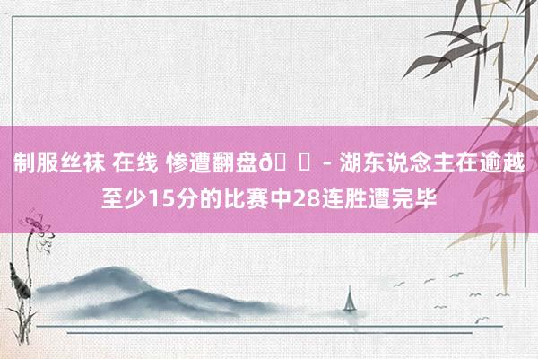 制服丝袜 在线 惨遭翻盘😭 湖东说念主在逾越至少15分的比赛中28连胜遭完毕