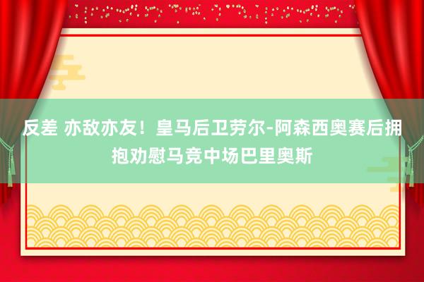 反差 亦敌亦友！皇马后卫劳尔-阿森西奥赛后拥抱劝慰马竞中场巴里奥斯