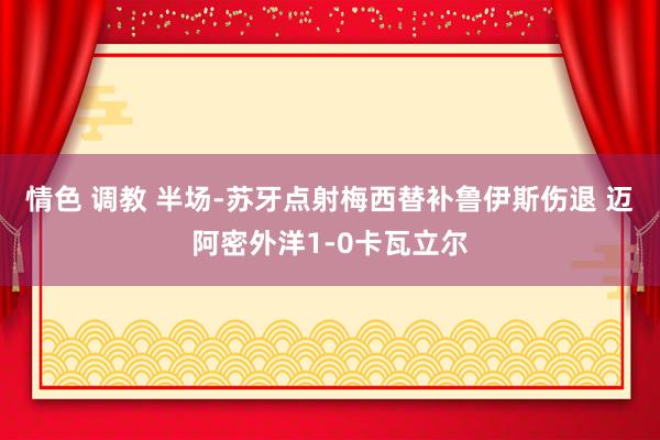 情色 调教 半场-苏牙点射梅西替补鲁伊斯伤退 迈阿密外洋1-0卡瓦立尔