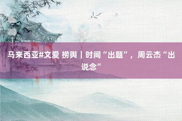 马来西亚#文爱 捞舆｜时间“出题”，周云杰“出说念”
